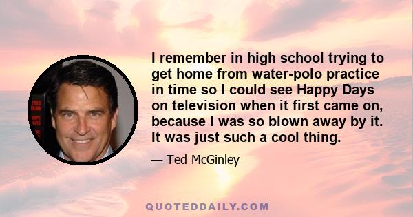 I remember in high school trying to get home from water-polo practice in time so I could see Happy Days on television when it first came on, because I was so blown away by it. It was just such a cool thing.