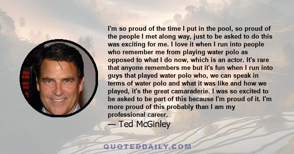 I'm so proud of the time I put in the pool, so proud of the people I met along way, just to be asked to do this was exciting for me. I love it when I run into people who remember me from playing water polo as opposed to 