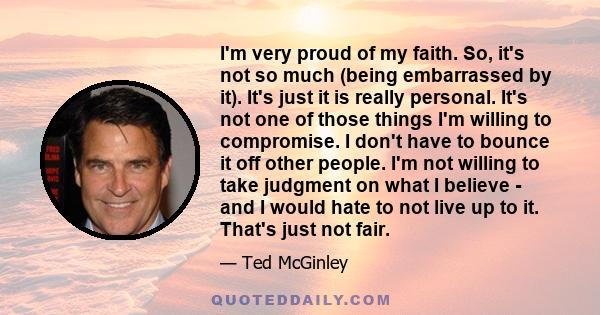 I'm very proud of my faith. So, it's not so much (being embarrassed by it). It's just it is really personal. It's not one of those things I'm willing to compromise. I don't have to bounce it off other people. I'm not