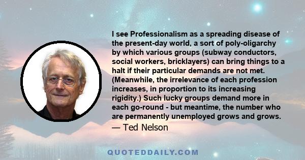 I see Professionalism as a spreading disease of the present-day world, a sort of poly-oligarchy by which various groups (subway conductors, social workers, bricklayers) can bring things to a halt if their particular