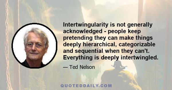 Intertwingularity is not generally acknowledged - people keep pretending they can make things deeply hierarchical, categorizable and sequential when they can't. Everything is deeply intertwingled.