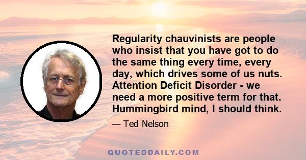 Regularity chauvinists are people who insist that you have got to do the same thing every time, every day, which drives some of us nuts. Attention Deficit Disorder - we need a more positive term for that. Hummingbird