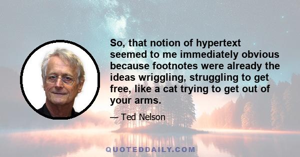 So, that notion of hypertext seemed to me immediately obvious because footnotes were already the ideas wriggling, struggling to get free, like a cat trying to get out of your arms.