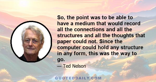 So, the point was to be able to have a medium that would record all the connections and all the structures and all the thoughts that paper could not. Since the computer could hold any structure in any form, this was the 