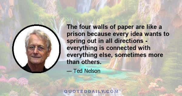 The four walls of paper are like a prison because every idea wants to spring out in all directions - everything is connected with everything else, sometimes more than others.