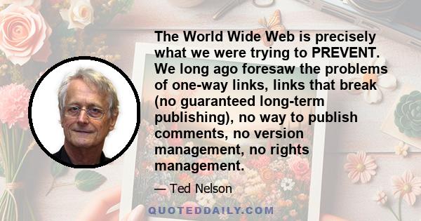 The World Wide Web is precisely what we were trying to PREVENT. We long ago foresaw the problems of one-way links, links that break (no guaranteed long-term publishing), no way to publish comments, no version