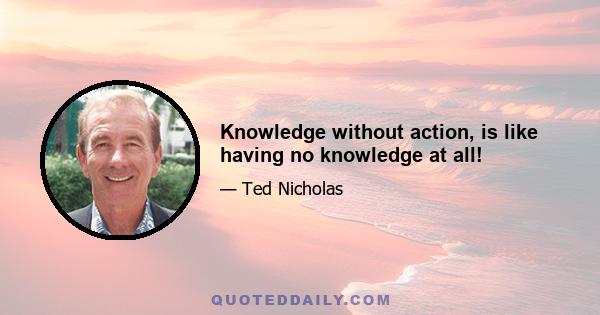 Knowledge without action, is like having no knowledge at all!