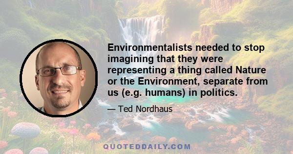 Environmentalists needed to stop imagining that they were representing a thing called Nature or the Environment, separate from us (e.g. humans) in politics.