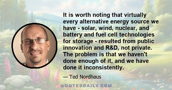 It is worth noting that virtually every alternative energy source we have - solar, wind, nuclear, and battery and fuel cell technologies for storage - resulted from public innovation and R&D, not private. The problem is 