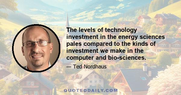 The levels of technology investment in the energy sciences pales compared to the kinds of investment we make in the computer and bio-sciences.