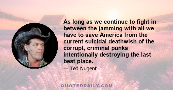 As long as we continue to fight in between the jamming with all we have to save America from the current suicidal deathwish of the corrupt, criminal punks intentionally destroying the last best place.