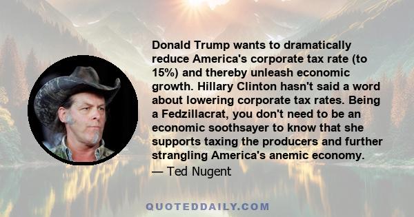 Donald Trump wants to dramatically reduce America's corporate tax rate (to 15%) and thereby unleash economic growth. Hillary Clinton hasn't said a word about lowering corporate tax rates. Being a Fedzillacrat, you don't 