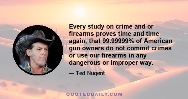 Every study on crime and or firearms proves time and time again, that 99.99999% of American gun owners do not commit crimes or use our firearms in any dangerous or improper way.