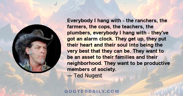 Everybody I hang with - the ranchers, the farmers, the cops, the teachers, the plumbers, everybody I hang with - they've got an alarm clock. They get up, they put their heart and their soul into being the very best that 