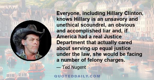 Everyone, including Hillary Clinton, knows Hillary is an unsavory and unethical scoundrel, an obvious and accomplished liar and, if America had a real Justice Department that actually cared about serving up equal