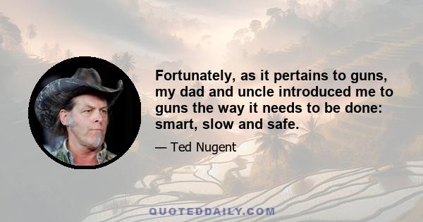 Fortunately, as it pertains to guns, my dad and uncle introduced me to guns the way it needs to be done: smart, slow and safe.