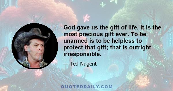 God gave us the gift of life. It is the most precious gift ever. To be unarmed is to be helpless to protect that gift; that is outright irresponsible.