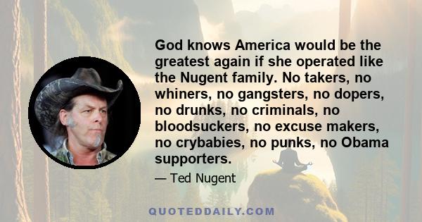 God knows America would be the greatest again if she operated like the Nugent family. No takers, no whiners, no gangsters, no dopers, no drunks, no criminals, no bloodsuckers, no excuse makers, no crybabies, no punks,