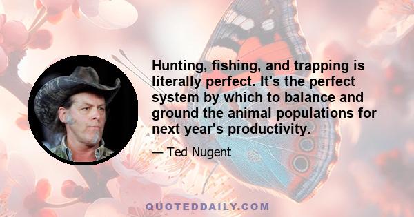 Hunting, fishing, and trapping is literally perfect. It's the perfect system by which to balance and ground the animal populations for next year's productivity.