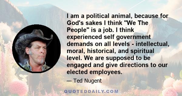 I am a political animal, because for God's sakes I think We The People is a job. I think experienced self government demands on all levels - intellectual, moral, historical, and spiritual level. We are supposed to be