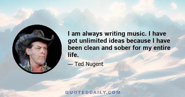 I am always writing music. I have got unlimited ideas because I have been clean and sober for my entire life.