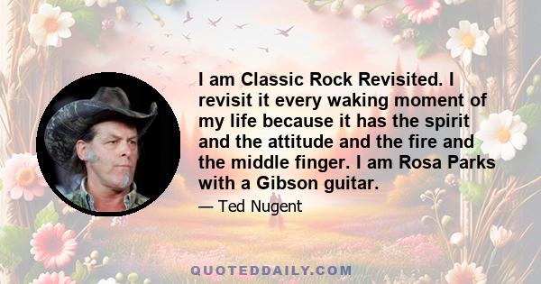 I am Classic Rock Revisited. I revisit it every waking moment of my life because it has the spirit and the attitude and the fire and the middle finger. I am Rosa Parks with a Gibson guitar.