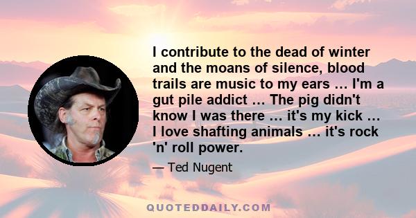 I contribute to the dead of winter and the moans of silence, blood trails are music to my ears … I'm a gut pile addict … The pig didn't know I was there … it's my kick … I love shafting animals … it's rock 'n' roll