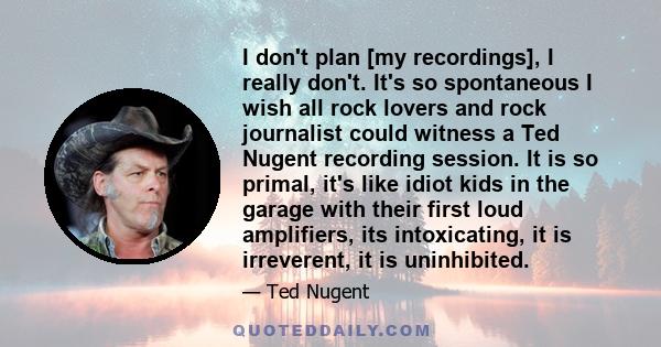 I don't plan [my recordings], I really don't. It's so spontaneous I wish all rock lovers and rock journalist could witness a Ted Nugent recording session. It is so primal, it's like idiot kids in the garage with their