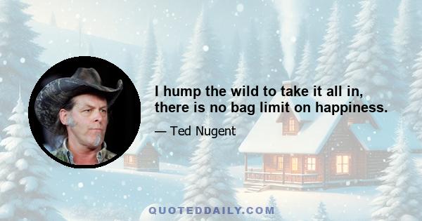 I hump the wild to take it all in, there is no bag limit on happiness.