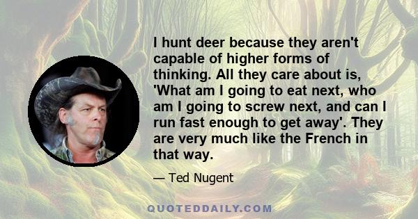 I hunt deer because they aren't capable of higher forms of thinking. All they care about is, 'What am I going to eat next, who am I going to screw next, and can I run fast enough to get away'. They are very much like