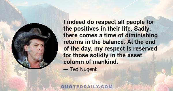 I indeed do respect all people for the positives in their life. Sadly, there comes a time of diminishing returns in the balance. At the end of the day, my respect is reserved for those solidly in the asset column of