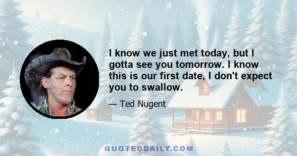 I know we just met today, but I gotta see you tomorrow. I know this is our first date, I don't expect you to swallow.