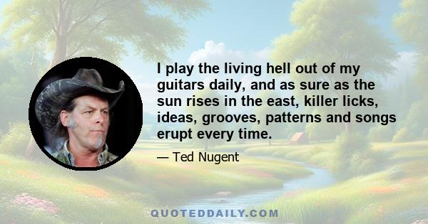 I play the living hell out of my guitars daily, and as sure as the sun rises in the east, killer licks, ideas, grooves, patterns and songs erupt every time.