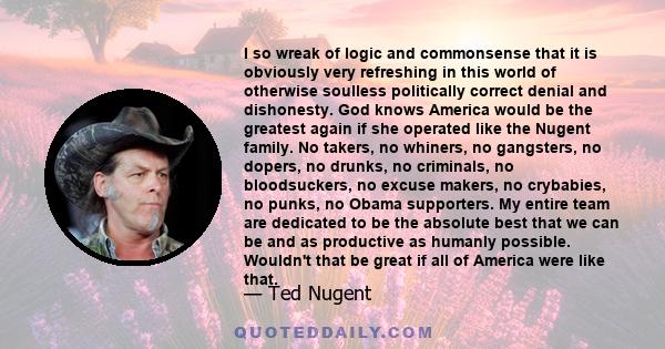 I so wreak of logic and commonsense that it is obviously very refreshing in this world of otherwise soulless politically correct denial and dishonesty. God knows America would be the greatest again if she operated like