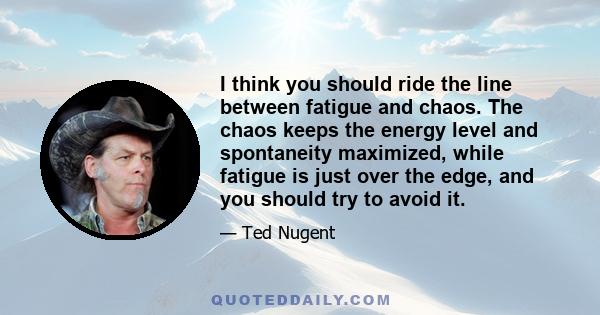 I think you should ride the line between fatigue and chaos. The chaos keeps the energy level and spontaneity maximized, while fatigue is just over the edge, and you should try to avoid it.