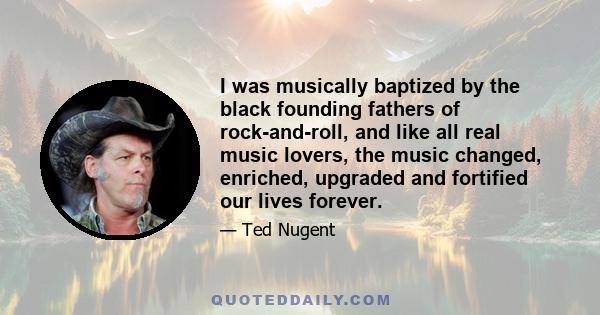 I was musically baptized by the black founding fathers of rock-and-roll, and like all real music lovers, the music changed, enriched, upgraded and fortified our lives forever.