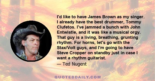 I'd like to have James Brown as my singer. I already have the best drummer, Tommy Clufetos. I've jammed a bunch with John Entwistle, and it was like a musical orgy. That guy is a living, breathing, grunting rhythm. For