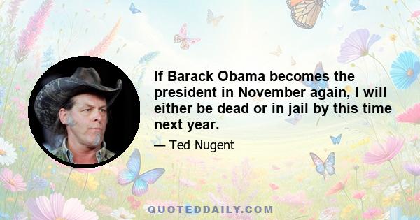 If Barack Obama becomes the president in November again, I will either be dead or in jail by this time next year.