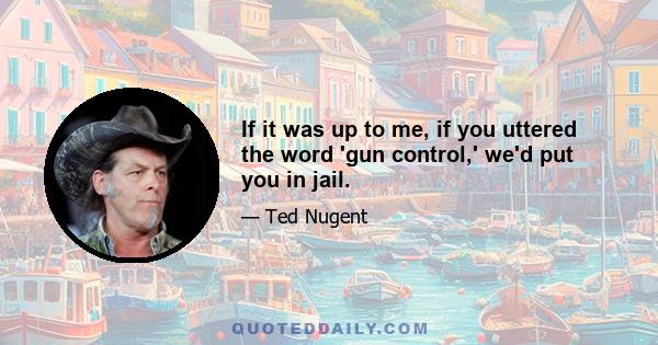 If it was up to me, if you uttered the word 'gun control,' we'd put you in jail.