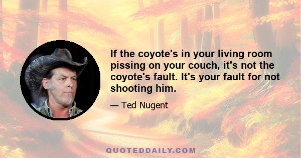 If the coyote's in your living room pissing on your couch, it's not the coyote's fault. It's your fault for not shooting him.