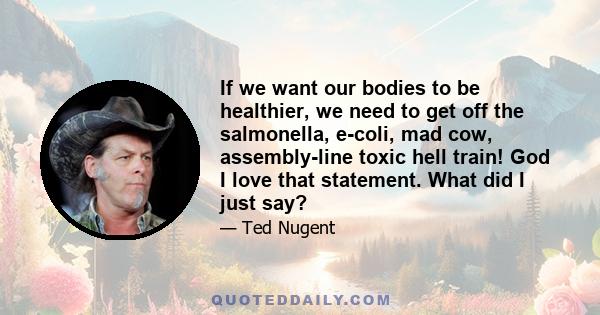 If we want our bodies to be healthier, we need to get off the salmonella, e-coli, mad cow, assembly-line toxic hell train! God I love that statement. What did I just say?