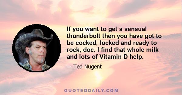 If you want to get a sensual thunderbolt then you have got to be cocked, locked and ready to rock, doc. I find that whole milk and lots of Vitamin D help.