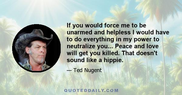 If you would force me to be unarmed and helpless I would have to do everything in my power to neutralize you... Peace and love will get you killed. That doesn't sound like a hippie.