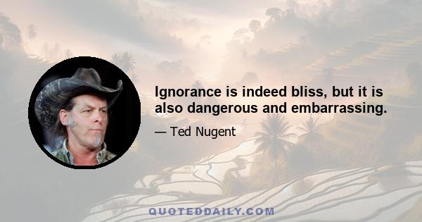 Ignorance is indeed bliss, but it is also dangerous and embarrassing.