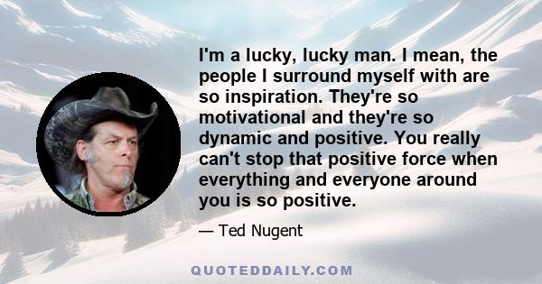 I'm a lucky, lucky man. I mean, the people I surround myself with are so inspiration. They're so motivational and they're so dynamic and positive. You really can't stop that positive force when everything and everyone