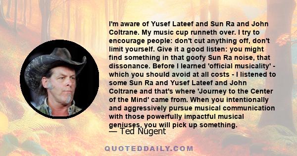 I'm aware of Yusef Lateef and Sun Ra and John Coltrane. My music cup runneth over. I try to encourage people: don't cut anything off, don't limit yourself. Give it a good listen: you might find something in that goofy