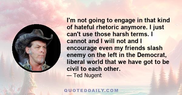 I'm not going to engage in that kind of hateful rhetoric anymore. I just can't use those harsh terms. I cannot and I will not and I encourage even my friends slash enemy on the left in the Democrat, liberal world that