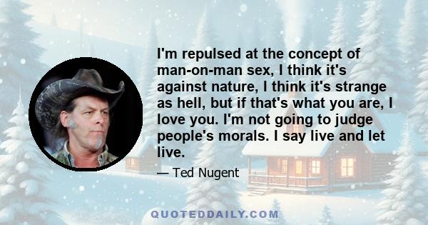 I'm repulsed at the concept of man-on-man sex, I think it's against nature, I think it's strange as hell, but if that's what you are, I love you. I'm not going to judge people's morals. I say live and let live.