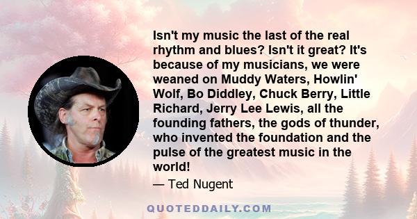 Isn't my music the last of the real rhythm and blues? Isn't it great? It's because of my musicians, we were weaned on Muddy Waters, Howlin' Wolf, Bo Diddley, Chuck Berry, Little Richard, Jerry Lee Lewis, all the