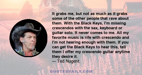 It grabs me, but not as much as it grabs some of the other people that rave about them. With the Black Keys, I'm missing crescendos with the sax, keyboard or guitar solo. It never comes to me. All my favorite music is